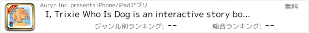 おすすめアプリ I, Trixie Who Is Dog is an interactive story book for kids about a happy Dog, and how he describes the role of various animals in his life written by Dean Koontz, illustrated by Janet Cleland. (iPad Lite version; by Auryn Apps)
